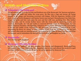 Hittite and Hurrian Deities Telepinu(s) 'the noble god'  An agricultural god, he is the favorite and firstborn son of the Storm-god. He 'harrows and plows. He irrigates the fields and makes the crops grow. He flies into a rage and storms off, losing himself in the steppe and becoming overcome with fatigue. With his departure, fertility of the land, crops and herds disappears and famine besets man and god. Hannahannas's bee finds him, stings his hands and feet, and wipes his eyes and feet with wax, purifying him. This further infuriates him, and he wrecks further havoc with the rivers and by shattering houses and windows. Eventually, the evil and malice is removed through magic by Kamrusepas, but not before Telepinus thunders with lightning. Telepinus returns home, restoring fertility and tending to the life and vitality of the royal family. His prosperity and fertility is symbolized by a pole suspending the fleece of a sheep. In other versions of this myth, the Storm-god or the Sun-god and several other gods are missing instead. He is asked by his father to recover the Sun-god from the Sea-god, and so intimidates the Sea-god that he is given his daughter as a bride.  Hapantallis He is the Sun-god's shepherd.  Moon-god (Hurrian Kashku) He fell upon the 'killamar', the gate complex, from heaven and disappeared. Storm-god/Taru rain-stormed after him, frightening him. Hapantali went to him and uttered the words of a spell over him. While known to bestow ill omens, he can be appeased by sheep sacrifice.  