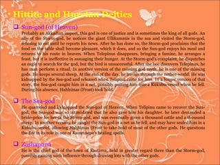 Hittite and Hurrian Deities Sun-god (of Heaven)  Probably an Akkadian import, this god is one of justice and is sometimes the king of all gods. An ally of the Storm-god, he notices the giant Ullikummis in the sea and visited the Storm-god, refusing to eat until he reports his news. After he has done so, the Storm-god proclaims that the food on the table shall become pleasant, which it does, and so the Sun-god enjoys his meal and returns to his route in heaven. When Telepinus disappears, bringing a famine, he arranges a feast, but it is ineffective in assuaging their hunger. At the Storm-god's complaint, he dispatches an eagle to search for the god, but the bird is unsuccessful. After the bee discovers Telepinus, he has man perform a ritual. In another version of the missing god myth, he is one of the missing gods. He keeps several sheep. At the end of the day, he travels through the nether-world. He was kidnapped by the Sea-god and released when Telipinu came for him. In a longer version of that story, the Sea-god caught him in a net, possibly putting him into a Kukubu-vessel when he fell. During his absence, Hahhimas (Frost) took hold. The Sea-god  He quarreled and kidnapped the Sun-god of Heaven. When Telipinu came to recover the Sun-god, the Sea-god was so intimidated that he also gave him his daughter. he later demanded a bride-price for her of the Storm-god, and was eventually given a thousand cattle and a thousand sheep. In another version, he caught the Sun-god in a net as he fell, and may have sealed him in a Kukubu-vessel, allowing Hahhimas (Frost to take hold of most of the other gods. He questions the fire in its role in one of Kamrusepa's healing spells.  Zashapuna  He is the chief god of the town of Kastama, held in greater regard there than the Storm-god, possibly gaining such influence through drawing lots with the other gods.  