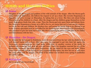 Hittite and Hurrian Deities Inaras  Daughter of the Storm-god and goddess of the wild animals of the steppe. After the Storm-god's initial defeat by Illuyankas, she follows his request to set up a feast. She recruits Hupasiayas of Zigaratta, to aid in revenge on Illuyankas, by taking him as a lover. She then sets about luring Illuyankas and his children to a feast. After the dragon and his children gorge themselves on her meal, Hupasiayas binds him with a rope. Then the Storm-god sets upon them and defeats them. She then gives Hupasiayas a house on a cliff to live in, yet warns him not to look out the window, lest he see his wife and children. He disobeys her, and seeing his family begs to be allowed to go home. Gurney speculates that he was killed for his disobedience. She consults with Hannahanna, who promises to give her land and a man. She then goes missing and is sought after by her father and Hannahanna with her bee.  Illuyankas - the Dragon. He defeated the Storm-god in Kiskilussa. Later he was lured from his lair with his children by a well dressed Inaras with a feast. After they were too engorged to get into their lair again, the Storm-god, accompanied by the other gods, killed him. In another version of the myth, he defeated the Storm-god and stole his eyes and heart. Later, his daughter married the son of the Storm-god. Acting on the Storm-god's instruction, his son asked for the eyes and heart. When these were returned to him, the Storm-god vanquished Illuyankas, but slew his son as well when the youth sided with the dragon. The ritual of his defeat was invoked every spring to symbolize the earth's rebirth. Hedammu  He is a serpent who loved Ishtar.  