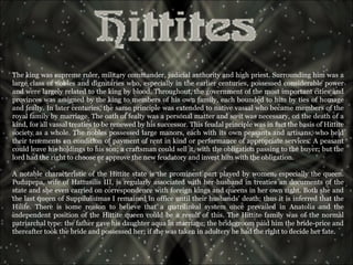 The king was supreme ruler, military commander, judicial authority and high priest. Surrounding him was a large class of nobles and dignitaries who, especially in the earlier centuries, possessed considerable power and were largely related to the king by blood. Throughout, the government of the most important cities and provinces was assigned by the king to members of his own family, each bounded to him by ties of homage and fealty. In later centuries, the same principle was extended to native vassal who became members of the royal family by marriage. The oath of fealty was a personal matter and so it was necessary, on the death of a kind, for all vassal treaties to be renewed by his successor. This feudal principle was in fact the basis of Hittite society as a whole. The nobles possessed large manors, each with its own peasants and artisans, who held their tenements on condition of payment of rent in kind or performance of appropriate services. A peasant could leave his holdings to his son; a craftsman could sell it, with the obligation passing to the buyer; but the lord had the right to choose or approve the new feudatory and invest him with the obligation.  A notable characteristic of the Hittite state is the prominent part played by women, especially the queen. Pudupepa, wife of Hattusilis III, is regularly associated with her husband in treaties an documents of the state and she even carried on correspondence with foreign kings and queens in her own right. Both she and the last queen of Suppiluliumas I remained in office until their husbands' death; thus it is inferred that the Hilife. There is some reason to believe that a matrilineal system once prevailed in Anatolia and the independent position of the Hittite queen could be a result of this. The Hittite family was of the normal patriarchal type: the father gave his daughter aqua in marriage; the bridegroom paid him the bride-price and thereafter took the bride and possessed her; if she was taken in adultery he had the right to decide her fate.  