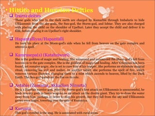 Hittite and Hurrian Deities Irsirra deities These gods who live in the dark earth are charged by Kumarbis through Imbaluris to hide Ullikummis from the sky gods, the Sun-god, the Storm-god, and Ishtar. They are also charged with placing the child on the shoulder of Upelluri. Later they accept the child and deliver it to Ellil, before placing it on Upelluri's right shoulder.  Hapantalliyas/Hapantalli  He took his place at the Moon-god's side when he fell from heaven on the gate complex and uttered a spell.  Kamrusepa(s) (Katahziwuri)  She is the goddess of magic and healing. She witnessed and announced the Moon-god's fall from heaven on to the gate complex. She is the goddess of magic and healing. After Telepinus has been found, yet remains angry, she is set to cure him of his temper. She performs an elaborate magical ritual, removing his evil and malice. In another tablet, she performs the spell of fire, which removes various illnesses, changing them to a mist which ascends to heaven, lifted by the Dark Earth. The Sea-god questions the fire on its role.  Astabis (Zamama, Akkadian Ninurta)  He is a Hurrian warrior god. After the Storm-god's first attack on Ullikummis is unsuccessful, he leads seventy gods in battle wagons on an attack on the diorite giant. They try to draw the water away from him, perhaps in order to stop his growth, but they fall from the sky and Ullikummis grows even larger, towering over the gate of Kummiya. Kurunta  This god's symbol is the stag. He is associated with rural areas.  