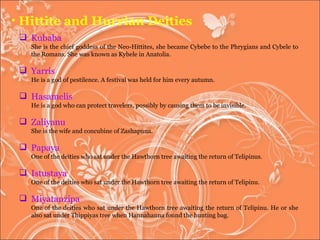 Hittite and Hurrian Deities Kubaba  She is the chief goddess of the Neo-Hittites, she became Cybebe to the Phrygians and Cybele to the Romans. She was known as Kybele in Anatolia.  Yarris He is a god of pestilence. A festival was held for him every autumn.  Hasamelis He is a god who can protect travelers, possibly by causing them to be invisible.  Zaliyanu She is the wife and concubine of Zashapuna.  Papaya One of the deities who sat under the Hawthorn tree awaiting the return of Telipinus.  Istustaya One of the deities who sat under the Hawthorn tree awaiting the return of Telipinu.  Miyatanzipa One of the deities who sat under the Hawthorn tree awaiting the return of Telipinu. He or she also sat under Thippiyas tree when Hannahanna found the hunting bag.  