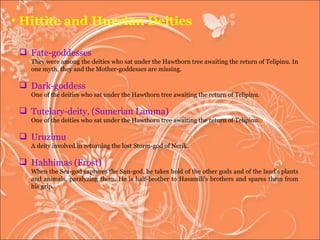 Hittite and Hurrian Deities Fate-goddesses They were among the deities who sat under the Hawthorn tree awaiting the return of Telipinu. In one myth, they and the Mother-goddesses are missing. Dark-goddess One of the deities who sat under the Hawthorn tree awaiting the return of Telipinu.  Tutelary-deity, (Sumerian Lamma)  One of the deities who sat under the Hawthorn tree awaiting the return of Telipinu.  Uruzimu A deity involved in returning the lost Storm-god of Nerik.  Hahhimas (Frost)  When the Sea-god captures the Sun-god, he takes hold of the other gods and of the land's plants and animals, paralyzing them. He is half-brother to Hasamili's brothers and spares them from his grip.  