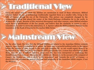 Given the casual tone in which the Hittites are mentioned in most of these references, Biblical scholars before the age of archaeology traditionally regarded them as a smaller tribe, living in the hills of Canaan during the era of the Patriarchs. This picture was completely changed by the archaeological finds that placed the center of the Hatti/Hattusas civilization far to the north, in modern-day Turkey. Because of this perceived discrepancy and other reasons, some Biblical scholars reject Sayce's identification of the two people, and believe that the similarity in names is only a coincidence. In order to stress this distinction, E. A. Speiser called the Biblical Hittites  Hethites  in his translation of the Book of Genesis for the Anchor Bible Series.  On the other hand, the view that the Biblical Hittites are related to the Anatolian Hittites remains popular. Apart from the coincidence in names, the latter were a powerful political entity in the region before the collapse of their empire in the 14th-12th centuries BC, so one would expect them to be mentioned in the Bible, just in the way that the HTY post-Exodus are. A stone lion relief found a Beth Shan, near the Sea of Galilee, dated to about 1700 BC, has been interpreted as confirming this identification, since lions are often pictured in Hittite art. Moreover, in the account of the conquest of Canaan, the Hittites are said to dwell "in the mountains" and "towards the north" of Canaan - a description that matches the general direction and geography of the Anatolian Hittite empire, if not the distance.  