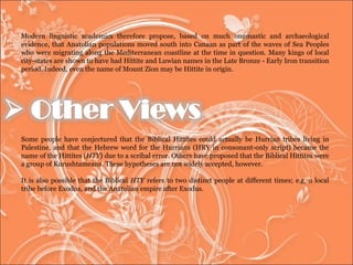 Modern linguistic academics therefore propose, based on much onomastic and archaeological evidence, that Anatolian populations moved south into Canaan as part of the waves of Sea Peoples who were migrating along the Mediterranean coastline at the time in question. Many kings of local city-states are shown to have had Hittite and Luwian names in the Late Bronze - Early Iron transition period. Indeed, even the name of Mount Zion may be Hittite in origin.  Some people have conjectured that the Biblical Hittites could actually be Hurrian tribes living in Palestine, and that the Hebrew word for the Hurrians (HRY in consonant-only script) became the name of the Hittites ( HTY ) due to a scribal error. Others have proposed that the Biblical Hittites were a group of Kurushtameans. These hypotheses are not widely accepted, however.  It is also possible that the Biblical  HTY  refers to two distinct people at different times; e.g. a local tribe before Exodus, and the Anatolian empire after Exodus.  