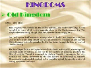 (1680 – 1500 BCE) This kingdom was founded by the leader, Labarna, and under later kings it was extended to cover all of central Anatolia, down to the Mediterranean Sea. The kingdom became strong enough to be able to raid Babylon in 1595 BCE. But the kingdom itself was never stronger than its leader, and there were no clear laws for how a new king should take power. Because of weakness at the top, the Hittite kingdom entered a period of decline that lasted through the final 30 years of the 16th century.  The founding of the Hittite Empire is usually attributed to Hattusili I, who conquered the plain south of Hattusa, all the way to the outskirts of Yamkhad (modern-day Aleppo) in Syria. Though it remained for his heir, Mursili I, to conquer that city, Hattusili was clearly influenced by the rich culture he discovered in northern Mesopotamia, and founded a school in his capital to spread the cuneiform style of writing he encountered there.  