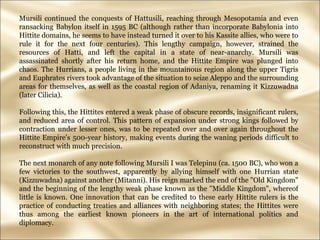 Mursili continued the conquests of Hattusili, reaching through Mesopotamia and even ransacking Babylon itself in 1595 BC (although rather than incorporate Babylonia into Hittite domains, he seems to have instead turned it over to his Kassite allies, who were to rule it for the next four centuries). This lengthy campaign, however, strained the resources of Hatti, and left the capital in a state of near-anarchy. Mursili was assassinated shortly after his return home, and the Hittite Empire was plunged into chaos. The Hurrians, a people living in the mountainous region along the upper Tigris and Euphrates rivers took advantage of the situation to seize Aleppo and the surrounding areas for themselves, as well as the coastal region of Adaniya, renaming it Kizzuwadna (later Cilicia).  Following this, the Hittites entered a weak phase of obscure records, insignificant rulers, and reduced area of control. This pattern of expansion under strong kings followed by contraction under lesser ones, was to be repeated over and over again throughout the Hittite Empire's 500-year history, making events during the waning periods difficult to reconstruct with much precision.  The next monarch of any note following Mursili I was Telepinu (ca. 1500 BC), who won a few victories to the southwest, apparently by allying himself with one Hurrian state (Kizzuwadna) against another (Mitanni). His reign marked the end of the "Old Kingdom" and the beginning of the lengthy weak phase known as the "Middle Kingdom", whereof little is known. One innovation that can be credited to these early Hittite rulers is the practice of conducting treaties and alliances with neighboring states; the Hittites were thus among the earliest known pioneers in the art of international politics and diplomacy.  