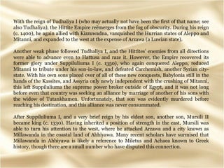With the reign of Tudhaliya I (who may actually not have been the first of that name; see also Tudhaliya), the Hittite Empire reëmerges from the fog of obscurity. During his reign (c. 1400), he again allied with Kizzuwadna, vanquished the Hurrian states of Aleppo and Mitanni, and expanded to the west at the expense of Arzawa (a Luwian state).  Another weak phase followed Tudhaliya I, and the Hittites' enemies from all directions were able to advance even to Hattusa and raze it. However, the Empire recovered its former glory under Suppiluliuma I (c. 1350), who again conquered Aleppo, reduced Mitanni to tribute under his son-in-law, and defeated Carchemish, another Syrian city-state. With his own sons placed over of all of these new conquests, Babylonia still in the hands of the Kassites, and Assyria only newly independent with the crushing of Mitanni, this left Suppiluliuma the supreme power broker outside of Egypt, and it was not long before even that country was seeking an alliance by marriage of another of his sons with the widow of Tutankhamen. Unfortunately, that son was evidently murdered before reaching his destination, and this alliance was never consummated.  After Suppiluliuma I, and a very brief reign by his eldest son, another son, Mursili II became king (c. 1330). Having inherited a position of strength in the east, Mursili was able to turn his attention to the west, where he attacked Arzawa and a city known as Millawanda in the coastal land of Ahhiyawa. Many recent scholars have surmised that Millawanda in Ahhiyawa is likely a reference to Miletus and Achaea known to Greek history, though there are a small number who have disputed this connection.  