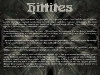 The collection of roughly 200 Hittite laws, complied in a single work in two tablets, contain laws of different periods showing a constant development towards milder and more humane punishment. The most primitive clause prescribes drawing and quartering for an agricultural offense. Other capital crimes are rape, or in case of a slave, disobedience and sorcery. Slavery was severe. The master had the power of life and death. In most cases, it is stated that a animal was to be substituted for the man and a compensation of some sorts was paid. The spirit of Hittite law was more humane then that of the Babylonian or Assyrian legal codes.  The Hittite weakness was that they never had a reliable native population. It was solved by the settlements of deportees, who retained royal control even when put beside native communities.  They were influenced by Hatti civilization to a great extend in religion, mythology, art and culture. Although Hittites were the rulers of the country, their kings adopted Hatti names.  Although the Hittite Empire vanished thousands of years ago, it has by no means been forgotten, and its capital Hattusha has been declared a World Heritage Site by UNESCO. Moreover, an enlarged copy of a cuneiform tablet found here hangs in the United Nations building in New York. This tablet is a peace treaty concluded after the Battle of Kadesh between the Hittite king Hattusili III and the Egyptian pharaoh Ramses II about 3260 years ago, demonstrating to modern statesmen that international treaties are a tradition going back to the earliest civilizations.  