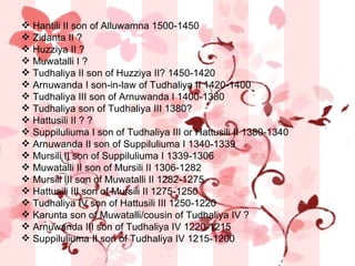 Hantili II son of Alluwamna 1500-1450  Zidanta II ?  Huzziya II ?  Muwatalli I ?  Tudhaliya II son of Huzziya II? 1450-1420  Arnuwanda I son-in-law of Tudhaliya II 1420-1400  Tudhaliya III son of Arnuwanda I 1400-1380  Tudhaliya son of Tudhaliya III 1380?  Hattusili II ? ?  Suppiluliuma I son of Tudhaliya III or Hattusili II 1380-1340  Arnuwanda II son of Suppiluliuma I 1340-1339  Mursili II son of Suppiluliuma I 1339-1306  Muwatalli II son of Mursili II 1306-1282  Mursili III son of Muwatalli II 1282-1275  Hattusili III son of Mursili II 1275-1250  Tudhaliya IV son of Hattusili III 1250-1220  Karunta son of Muwatalli/cousin of Tudhaliya IV ?  Arnuwanda III son of Tudhaliya IV 1220-1215  Suppiluliuma II son of Tudhaliya IV 1215-1200 