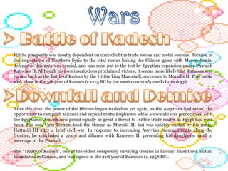 Hittite prosperity was mostly dependent on control of the trade routes and metal sources. Because of the importance of Northern Syria to the vital routes linking the Cilician gates with Mesopotamia, defense of this area was crucial, and was soon put to the test by Egyptian expansion under Pharaoh Rameses II. Although his own inscriptions proclaimed victory, it seems more likely that Rameses was turned back at the Battle of Kadesh by the Hittite king Muwatalli, successor to Mursilis II. This battle took place in the 5th year of Ramses (c 1275 BC by the most commonly used chronology).  After this date, the power of the Hittites began to decline yet again, as the Assyrians had seized the opportunity to vanquish Mitanni and expand to the Euphrates while Muwatalli was preoccupied with the Egyptians. Assyria now posed equally as great a threat to Hittite trade routes as Egypt had ever been. His son, Urhi-Teshub, took the throne as Mursili III, but was quickly ousted by his uncle, Hattusili III after a brief civil war. In response to increasing Assyrian encroachments along the frontier, he concluded a peace and alliance with Rameses II, presenting his daughter's hand in marriage to the Pharoah.  The "Treaty of Kadesh", one of the oldest completely surviving treaties in history, fixed their mutual boundaries in Canaan, and was signed in the 21st year of Rameses (c. 1258 BC).  
