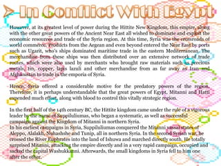 However, at its greatest level of power during the Hittite New Kingdom, this empire, along with the other great powers of the Ancient Near East all wished to dominate and exploit the economic resources and trade of the Syria region. At this time, Syria was the crossroads of world commerce. Products from the Aegean and even beyond entered the Near East by ports such as Ugarit, who's ships dominated maritime trade in the eastern Mediterranean. The merchandise from these ships was then distributed over an extensive network of trade routes, which were also used by merchants who brought raw materials such as precious metals, tin, copper, lapis lazuli and other merchandise from as far away as Iran and Afghanistan to trade in the emporia of Syria.  Hence, Syria offered a considerable motive for the predatory powers of the region. Therefore, it is perhaps understandable that the great powers of Egypt, Mitanni and Hatti expended much effort, along with blood to control this vitally strategic region.  In the first half of the 14th century BC, the Hittite kingdom came under the rule of a vigorous leader by the name of Suppiluliumas, who began a systematic, as well as successful campaign against the Kingdom of Mitanni in northern Syria.  In his earliest campaigns in Syria, Suppiluliumas conquered the Mitanni vassal states of Aleppo, Alalakh, Nuhashshe and Tunip, all in northern Syria. In the second Syrian war, he crossed the River Euphrates into the land of Ishuwa and marched directly south. He totally surprised Mitanni, attacking the empire directly and in a very rapid campaign, occupied and sacked the capital Washukkanni. Afterwards, the small kingdoms in Syria fell to him one after the other. 