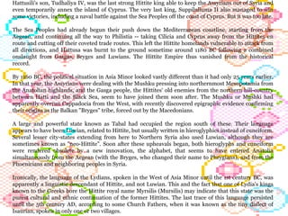 Hattusili's son, Tudhaliya IV, was the last strong Hittite king able to keep the Assyrians out of Syria and even temporarily annex the island of Cyprus. The very last king, Suppiluliuma II also managed to win some victories, including a naval battle against the Sea Peoples off the coast of Cyprus. But it was too late. The Sea Peoples had already begun their push down the Mediterranean coastline, starting from the Aegean, and continuing all the way to Philistia -- taking Cilicia and Cyprus away from the Hittites en route and cutting off their coveted trade routes. This left the Hittite homelands vulnerable to attack from all directions, and Hattusa was burnt to the ground sometime around 1180 BC following a combined onslaught from Gasgas, Bryges and Luwians. The Hittite Empire thus vanished from the historical record. By 1160 BC, the political situation in Asia Minor looked vastly different than it had only 25 years earlier. In that year, the Assyrians were dealing with the Mushku pressing into northernmost Mesopotamia from the Anatolian highlands, and the Gasga people, the Hittites' old enemies from the northern hill-country between Hatti and the Black Sea, seem to have joined them soon after. The Mushku or Mushki had apparently overrun Cappadocia from the West, with recently discovered epigraphic evidence confirming their origins as the Balkan "Bryges" tribe, forced out by the Macedonians. A large and powerful state known as Tabal had occupied the region south of these. Their language appears to have been Luwian, related to Hittite, but usually written in hieroglyphics instead of cuneiform. Several lesser city-states extending from here to Northern Syria also used Luwian, although they are sometimes known as "neo-Hittite". Soon after these upheavals began, both hieroglyphs and cuneiform were rendered obsolete by a new innovation, the alphabet, that seems to have entered Anatolia simultaneously from the Aegean (with the Bryges, who changed their name to Phrygians), and from the Phoenicians and neighboring peoples in Syria.  Ironically, the language of the Lydians, spoken in the West of Asia Minor until the 1st century BC, was apparently a linguistic descendant of Hittite, and not Luwian. This and the fact that one of Lydia's kings known to the Greeks bore the Hittite royal name Myrsilis (Mursilis) may indicate that this state was the purest cultural and ethnic continuation of the former Hittites. The last trace of this language persisted until the 5th century AD, according to some Church Fathers, when it was known as the tiny dialect of Isaurian, spoken in only one or two villages.  