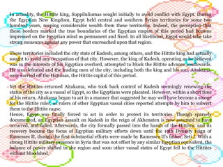 In actuality, the Hittite king, Suppiluliumas sought initially to avoid conflict with Egypt. During the Egyptian New Kingdom, Egypt held central and southern Syrian territories for some two hundred years, reaping considerable wealth from these territories. Indeed, the perception that these borders marked the true boundaries of the Egyptian empire of this period had become impressed on the Egyptian mind as permanent and fixed. In all likelihood, Egypt would take take strong measures against any power that encroached upon that region.  These territories included the city state of Kadesh, among others, and the Hittite king had actually sought to avoid any occupation of that city. However, the king of Kadesh, operating as he believed was in the interests of his Egyptian overlord, attempted to block the Hittite advance southwards. He was defeated and the leading men of the city, including both the king and his son, Aitakama, were carried off the Hattusas, the Hittite capital of this period.  Yet the Hittites returned Aitakama, who took back control of Kadesh seemingly renewing the status of the city as a vassal of Egypt, so the Egyptians were placated. However, within a short time of his return, Aitakama began to act in a manner that suggested he may well have become a stooge for the Hittite ruler, as rulers of other Egyptian vassal cities reported attempts by him to subvert them to the Hittite cause. Hence, Egypt was finally forced to act in order to protect its territories. Though sparsely documented, an Egyptian assault on Kadesh in the reign of Akhenaten is now assumed to have occurred, and failed. Afterwards, the city formally passed into the hands of the Hittites, and its recovery became the focus of Egyptian military efforts down until the 19th Dynasty reign of Ramesses II, though the first substantial efforts were made by Ramesses II's father, Seti I. With a strong Hittite military presence in Syria that was not offset by any similar Egyptian equivalent, the balance of power shifted in the region and soon other vassal states of Egypt fell to the Hittites without bloodshed.  