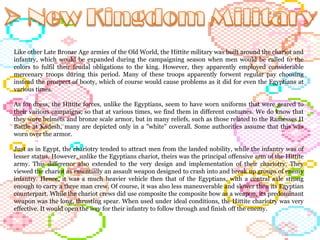 Like other Late Bronze Age armies of the Old World, the Hittite military was built around the chariot and infantry, which would be expanded during the campaigning season when men would be called to the colors to fulfil their feudal obligations to the king. However, they apparently employed considerable mercenary troops during this period. Many of these troops apparently forwent regular pay choosing instead the prospect of booty, which of course would cause problems as it did for even the Egyptians at various times.  As for dress, the Hittite forces, unlike the Egyptians, seem to have worn uniforms that were geared to their various campaigns, so that at various times, we find them in different costumes. We do know that they wore helmets and bronze scale armor, but in many reliefs, such as those related to the Ramesses II Battle at Kadesh, many are depicted only in a "white" coverall. Some authorities assume that this was worn over the armor.  Just as in Egypt, the chariotry tended to attract men from the landed nobility, while the infantry was of lesser status. However, unlike the Egyptians chariot, theirs was the principal offensive arm of the Hittite army. This difference also extended to the very design and implementation of their chariotry. They viewed the chariot as essentially an assault weapon designed to crash into and break up groups of enemy infantry. Hence, it was a much heavier vehicle then that of the Egyptians, with a central axle strong enough to carry a three man crew. Of course, it was also less maneuverable and slower then its Egyptian counterpart. While the chariot crews did use composite the composite bow as a weapon, its predominant weapon was the long, thrusting spear. When used under ideal conditions, the Hittite chariotry was very effective. It would open the way for their infantry to follow through and finish off the enemy.  