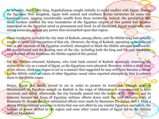 In actuality, the Hittite king, Suppiluliumas sought initially to avoid conflict with Egypt. During the Egyptian New Kingdom, Egypt held central and southern Syrian territories for some two hundred years, reaping considerable wealth from these territories. Indeed, the perception that these borders marked the true boundaries of the Egyptian empire of this period had become impressed on the Egyptian mind as permanent and fixed. In all likelihood, Egypt would take take strong measures against any power that encroached upon that region.  These territories included the city state of Kadesh, among others, and the Hittite king had actually sought to avoid any occupation of that city. However, the king of Kadesh, operating as he believed was in the interests of his Egyptian overlord, attempted to block the Hittite advance southwards. He was defeated and the leading men of the city, including both the king and his son, Aitakama, were carried off the Hattusas, the Hittite capital of this period.  Yet the Hittites returned Aitakama, who took back control of Kadesh seemingly renewing the status of the city as a vassal of Egypt, so the Egyptians were placated. However, within a short time of his return, Aitakama began to act in a manner that suggested he may well have become a stooge for the Hittite ruler, as rulers of other Egyptian vassal cities reported attempts by him to subvert them to the Hittite cause. Hence, Egypt was finally forced to act in order to protect its territories. Though sparsely documented, an Egyptian assault on Kadesh in the reign of Akhenaten is now assumed to have occurred, and failed. Afterwards, the city formally passed into the hands of the Hittites, and its recovery became the focus of Egyptian military efforts down until the 19th Dynasty reign of Ramesses II, though the first substantial efforts were made by Ramesses II's father, Seti I. With a strong Hittite military presence in Syria that was not offset by any similar Egyptian equivalent, the balance of power shifted in the region and soon other vassal states of Egypt fell to the Hittites without bloodshed.  