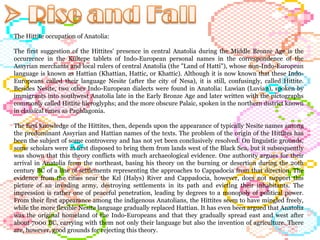 The Hittite occupation of Anatolia: The first suggestion of the Hittites' presence in central Anatolia during the Middle Bronze Age is the occurrence in the Kültepe tablets of Indo-European personal names in the correspondence of the Assyrian merchants and local rulers of central Anatolia (the "Land of Hatti"), whose non-Indo-European language is known as Hattian (Khattian, Hattic, or Khattic). Although it is now known that these Indo-Europeans called their language Nesite (after the city of Nesa), it is still, confusingly, called Hittite. Besides Nesite, two other Indo-European dialects were found in Anatolia: Luwian (Luvian), spoken by immigrants into southwest Anatolia late in the Early Bronze Age and later written with the pictographs commonly called Hittite hieroglyphs; and the more obscure Palaic, spoken in the northern district known in classical times as Paphlagonia. The first knowledge of the Hittites, then, depends upon the appearance of typically Nesite names among the predominant Assyrian and Hattian names of the texts. The problem of the origin of the Hittites has been the subject of some controversy and has not yet been conclusively resolved. On linguistic grounds, some scholars were at first disposed to bring them from lands west of the Black Sea, but it subsequently was shown that this theory conflicts with much archaeological evidence. One authority argues for their arrival in Anatolia from the northeast, basing his theory on the burning or desertion during the 20th century BC of a line of settlements representing the approaches to Cappadocia from that direction. The evidence from the cities near the Kzl (Halys) River and Cappadocia, however, does not support this picture of an invading army, destroying settlements in its path and evicting their inhabitants. The impression is rather one of peaceful penetration, leading by degrees to a monopoly of political power. From their first appearance among the indigenous Anatolians, the Hittites seem to have mingled freely, while the more flexible Nesite language gradually replaced Hattian. It has even been argued that Anatolia was the original homeland of the Indo-Europeans and that they gradually spread east and west after about 7000 BC, carrying with them not only their language but also the invention of agriculture. There are, however, good grounds for rejecting this theory.  