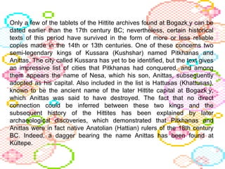 Only a few of the tablets of the Hittite archives found at Bogazk ِ y can be dated earlier than the 17th century BC; nevertheless, certain historical texts of this period have survived in the form of more or less reliable copies made in the 14th or 13th centuries. One of these concerns two semi-legendary kings of Kussara (Kushshar) named Pitkhanas and Anittas. The city called Kussara has yet to be identified, but the text gives an impressive list of cities that Pitkhanas had conquered, and among them appears the name of Nesa, which his son, Anittas, subsequently adopted as his capital. Also included in the list is Hattusas (Khattusas), known to be the ancient name of the later Hittite capital at Bogazk ِ y, which Anittas was said to have destroyed. The fact that no direct connection could be inferred between these two kings and the subsequent history of the Hittites has been explained by later archaeological discoveries, which demonstrated that Pitkhanas and Anittas were in fact native Anatolian (Hattian) rulers of the 18th century BC. Indeed, a dagger bearing the name Anittas has been found at Kültepe. 