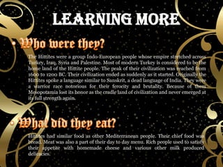 The Hittites were a group Indo-European people whose empire stretched across Turkey, Iraq, Syria and Palestine. Most of modern Turkey is considered to be the home land of the Hittite people. The peak of their civilization was reached from 1600 to 1200 BC. Their civilization ended as suddenly as it started. Originally the Hittites spoke a language similar to Sanskrit, a dead language of India. They were a warrior race notorious for their ferocity and brutality. Because of them Mesopotamia lost its honor as the cradle land of civilization and never emerged at its full strength again. Hittites had similar food as other Mediterranean people. Their chief food was bread. Meat was also a part of their day to day menu. Rich people used to satisfy their appetite with homemade cheese and various other milk produced delicacies. 