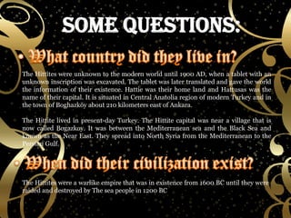 The Hittites were unknown to the modern world until 1900 AD, when a tablet with an unknown inscription was excavated. The tablet was later translated and gave the world the information of their existence. Hattie was their home land and Hattusas was the name of their capital. It is situated in Central Anatolia region of modern Turkey and in the town of Boghazköy about 210 kilometers east of Ankara. The Hittite lived in present-day Turkey. The Hittite capital was near a village that is now called Bogazkoy. It was between the Mediterranean sea and the Black Sea and known as the Near East. They spread into North Syria from the Mediterranean to the Persian Gulf. The Hittites were a warlike empire that was in existence from 1600 BC until they were raided and destroyed by The sea people in 1200 BC 