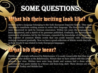Hittites spoke a language belonging to the Indo-European linguistic family. They used Akkadian’s cuneiform writing system to write their language. The first Hittite tablets were discovered in 1906 by German excavators. Within ten years the language had been deciphered, and a sketch of its grammar published. Gradually, the international community of scholars, led by the Germans, expanded the knowledge of the language. The number of common Hittite words that one could translate with reasonable certainty increased gradually. Now we have a good collection of Hittite words that tells us how closely it was related to Indo-Europeans languages. Hittites were strongly influenced by Babylonians; it is easily conceivable that they used to wear similar clothes as the Babylonians. Picture that we have added with this article supports our view. Hittites men wore long cloaks and women had a dress which consisted of two parts similar to a blouse and knee-long skirt. These dresses are still common in Turkey and Middle East 