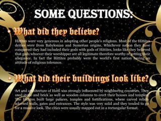 Hittites were very generous in adopting other people’s religions. Most of the Hittites deities were from Babylonian and Sumerian origins. Whichever nation they have conquered they had included their gods with gods of Hittites, looks like they believed that gods whoever their worshipper are all legitimate therefore worthy of getting their allegiance. In fact the Hittites probably were the world’s first nation having an attitude of religious tolerance. Art and architecture of Hatti was strongly influenced by neighboring countries. They used stone and brick as well as wooden columns to erect their houses and temples. The Hittites built large palaces, temples and fortifications, where carved reliefs adorned walls, gates and entrances. The style was very solid and they tended to go for a massive look. The cities were usually mapped out in a rectangular format. 
