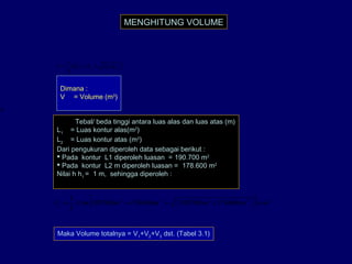 MENGHITUNG VOLUME
( )[ ]2121
3
1
xLLLLhV ++=
Dimana :
V = Volume (m3
)
h
= Tebal/ beda tinggi antara luas alas dan luas atas (m)
L1
= Luas kontur alas(m2
)
L2
= Luas kontur atas (m2
)
Dari pengukuran diperoleh data sebagai berikut :
 Pada kontur L1 diperoleh luasan = 190.700 m2
 Pada kontur L2 m diperoleh luasan = 178.600 m2
Nilai h h1
= 1 m, sehingga diperoleh :
( )[ ] 32222
1 1786001907001786001907001
3
1
mmxmmmmxV =++=
Maka Volume totalnya = V1
+V2
+V3
dst. (Tabel 3.1)
 