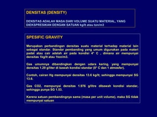 SPESIFIC GRAVITY
Merupakan perbandingan densitas suatu material terhadap material lain
sebagai standar. Standar pembanding yang umum digunakan pada materi
padat atau cair adalah air pada kondisi 4° C , dimana air mempunyai
densitas 1kg/lt atau 1ton/m3.
Gas umumnya dibandingkan dengan udara kering, yang mempunyai
densitas 1.29 g/liter di bawah kondisi standar (0° C dan 1 atmosfer).
Contoh, cairan Hg mempunyai densitas 13.6 kg/lt; sehingga mempunyai SG
13.6.
Gas CO2, mempunyai densitas 1.976 g/litre dibawah kondisi standar,
sehingga punya SG 1.53.
Karena satuan pembandingnya sama (masa per unit volume), maka SG tidak
mempunyai satuan
DENSITAS (DENSITY)
DENSITAS ADALAH MASA DARI VOLUME SUATU MATERIAL, YANG
DIEKSPRESIKAN DENGAN SATUAN kg/lt atau ton/m3.
 