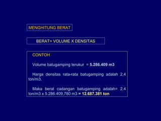 BERAT= VOLUME X DENSITAS
MENGHITUNG BERAT
CONTOH
Volume batugamping terukur = 5.286.409 m3
Harga densitas rata-rata batugamping adalah 2,4
ton/m3,
Maka berat cadangan batugamping adalah= 2,4
ton/m3 x 5.286.409,780 m3 = 12.687.381 ton
 