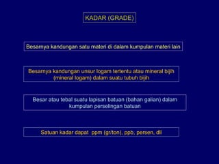 KADAR (GRADE)
Besarnya kandungan satu materi di dalam kumpulan materi lain
Besarnya kandungan unsur logam tertentu atau mineral bijih
(mineral logam) dalam suatu tubuh bijih
Besar atau tebal suatu lapisan batuan (bahan galian) dalam
kumpulan perselingan batuan
Satuan kadar dapat ppm (gr/ton), ppb, persen, dll
 