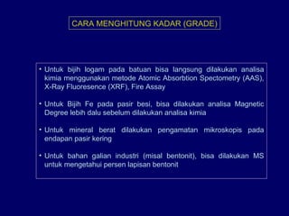CARA MENGHITUNG KADAR (GRADE)
• Untuk bijih logam pada batuan bisa langsung dilakukan analisa
kimia menggunakan metode Atomic Absorbtion Spectometry (AAS),
X-Ray Fluoresence (XRF), Fire Assay
• Untuk Bijih Fe pada pasir besi, bisa dilakukan analisa Magnetic
Degree lebih dalu sebelum dilakukan analisa kimia
• Untuk mineral berat dilakukan pengamatan mikroskopis pada
endapan pasir kering
• Untuk bahan galian industri (misal bentonit), bisa dilakukan MS
untuk mengetahui persen lapisan bentonit
 