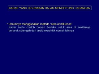 KADAR YANG DIGUNAKAN DALAM MENGHITUNG CADANGAN
• Umumnya menggunakan metode “area of influence”
Kadar suatu contoh batuan berlaku untuk area di sekitarnya
berjarak setengah dari jarak lokasi titik contoh lainnya
 