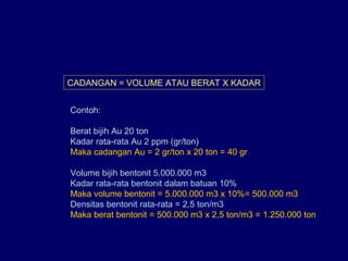 CADANGAN = VOLUME ATAU BERAT X KADAR
Contoh:
Berat bijih Au 20 ton
Kadar rata-rata Au 2 ppm (gr/ton)
Maka cadangan Au = 2 gr/ton x 20 ton = 40 gr
Volume bijih bentonit 5.000.000 m3
Kadar rata-rata bentonit dalam batuan 10%
Maka volume bentonit = 5.000.000 m3 x 10%= 500.000 m3
Densitas bentonit rata-rata = 2,5 ton/m3
Maka berat bentonit = 500.000 m3 x 2,5 ton/m3 = 1.250.000 ton
 