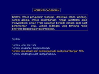 KOREKSI CADANGAN
Selama proses pengukuran topografi, identifikasi bahan tambang,
kondisi geologi, proses penambangan, hingga transfortasi akan
menyebabkan jumlah nyata cadangan berbeda dengan pada saat
penghitungan awal. Jumlah cadangan yang terhitung harus
dikoreksi dengan faktor-faktor tersebut.
Contoh:
Koreksi tebal soil : 5%
Koreksi kesalahan pengukuran 5%
Koreksi kerusakaan dan kehilanganpada saat penambangan 10%
Koreksi kehilangan saat transportasi 5%
 