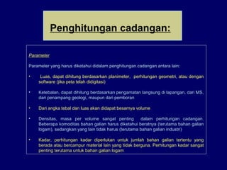 Parameter
Parameter yang harus diketahui didalam penghitungan cadangan antara lain:
• Luas, dapat dihitung berdasarkan planimeter, perhitungan geometri, atau dengan
software (jika peta telah didigitasi)
• Ketebalan, dapat dihitung berdasarkan pengamatan langsung di lapangan, dari MS,
dari penampang geologi, maupun dari pemboran
• Dari angka tebal dan luas akan didapat besarnya volume
• Densitas, masa per volume sangat penting dalam perhitungan cadangan.
Beberapa komoditas bahan galian harus diketahui beratnya (terutama bahan galian
logam), sedangkan yang lain tidak harus (terutama bahan galian industri)
• Kadar, perhitungan kadar diperlukan untuk jumlah bahan galian tertentu yang
berada atau bercampur material lain yang tidak berguna. Perhitungan kadar sangat
penting terutama untuk bahan galian logam
Penghitungan cadangan:
 