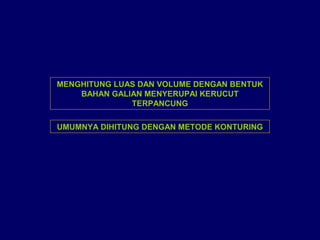 MENGHITUNG LUAS DAN VOLUME DENGAN BENTUK
BAHAN GALIAN MENYERUPAI KERUCUT
TERPANCUNG
UMUMNYA DIHITUNG DENGAN METODE KONTURING
 