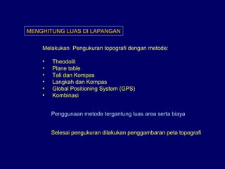 MENGHITUNG LUAS DI LAPANGAN
Melakukan Pengukuran topografi dengan metode:
• Theodolit
• Plane table
• Tali dan Kompas
• Langkah dan Kompas
• Global Positioning System (GPS)
• Kombinasi
Penggunaan metode tergantung luas area serta biaya
Selesai pengukuran dilakukan penggambaran peta topografi
 