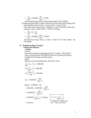 5
i =
360
50
000.000.1
100
18
×× = 25.000
Jadi besarnya bunga dalam 50 hari adalah sebesar Rp 25.000,00
d) Besarnya bunga dalam 2 tahun 6 bulan dan 50 hari dapat dicari dengan jalan
menjumlahkan bunga 2 tahun + bunga 6 bulan + bunga 50 hari:
Atau dapat dicari dengan jalan menghitung waktu seluruhnya dalam hari,
sehingga 2 tahun 6 bulan 50 hari = 950 hari, sehingga:
i =
360100
w
M
p
××
i =
360
950
000.000.1
100
18
×× = 475.000
Jadi besarnya bunga selama 2 tahun 6 bulan dan 50 hari adalah Rp
475.000,00
B. Menghitung Bunga Tunggal
1. Bunga dan Diskonto
a. Bunga
Contoh
Seseorang meminjam uang dengan bunga 5% setahun. Bila setelah 1
tahun ia membayar Rp 2.000.000,00 terdiri dari pelunasan dan bunga,
berapakah besar bunga yang dibayarnya?
Jawab
Misalnya uang yang dipinjamnya sebesar M0, maka
000.000.2
100
5
00 =+⋅ MM
000.000.21
100
5
0 =⎟
⎠
⎞
⎜
⎝
⎛
+M
000.000.2
100
5100
0 =⎟
⎠
⎞
⎜
⎝
⎛ +
M
5100
100
000.000.20
+
×=M
Bunga = 2.000.000 – M0
= 2.000.000 – 2.000.000 ×
5100
100
+
= 2.000.000 ⎟
⎠
⎞
⎜
⎝
⎛
+
−
5100
100
1
= 2.000.000 ⎟
⎠
⎞
⎜
⎝
⎛
+ 5100
5
→ Rumus:
= 95.238,13
p
p
KB
+
×=
100
B = Bunga, K = Pengembalian
dan p = angka suku bunga
 