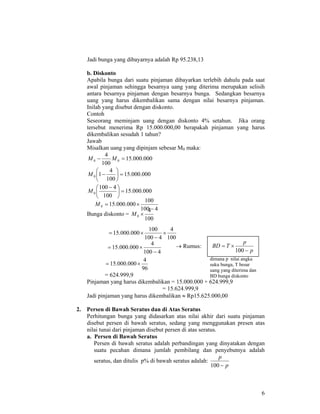 6
Jadi bunga yang dibayarnya adalah Rp 95.238,13
b. Diskonto
Apabila bunga dari suatu pinjaman dibayarkan terlebih dahulu pada saat
awal pinjaman sehingga besarnya uang yang diterima merupakan selisih
antara besarnya pinjaman dengan besarnya bunga. Sedangkan besarnya
uang yang harus dikembalikan sama dengan nilai besarnya pinjaman.
Inilah yang disebut dengan diskonto.
Contoh
Seseorang meminjam uang dengan diskonto 4% setahun. Jika orang
tersebut menerima Rp 15.000.000,00 berapakah pinjaman yang harus
dikembalikan sesudah 1 tahun?
Jawab
Misalkan uang yang dipinjam sebesar M0 maka:
000.000.15
100
4
00 =− MM
000.000.15
100
4
10 =⎟
⎠
⎞
⎜
⎝
⎛
−M
000.000.15
100
4100
0 =⎟
⎠
⎞
⎜
⎝
⎛ −
M
Bunga diskonto =
100
4
0 ×M
→ Rumus:
96
4
000.000.15 ×=
= 624.999,9
Pinjaman yang harus dikembalikan = 15.000.000 + 624.999,9
= 15.624.999,9
Jadi pinjaman yang harus dikembalikan ≈ Rp15.625.000,00
2. Persen di Bawah Seratus dan di Atas Seratus
Perhitungan bunga yang didasarkan atas nilai akhir dari suatu pinjaman
disebut persen di bawah seratus, sedang yang menggunakan presen atas
nilai tunai dari pinjaman disebut persen di atas seratus.
a. Persen di Bawah Seratus
Persen di bawah seratus adalah perbandingan yang dinyatakan dengan
suatu pecahan dimana jumlah pembilang dan penyebutnya adalah
seratus, dan ditulis p% di bawah seratus adalah:
p
p
−100
100
4
4100
100
000.000.15 ×
−
×=
4100
100
000.000.150
−
×=M
p
p
TBD
−
×=
100
dimana p nilai angka
suku bunga, T besar
uang yang diterima dan
BD bunga diskonto
4100
4
000.000.15
−
×=
 