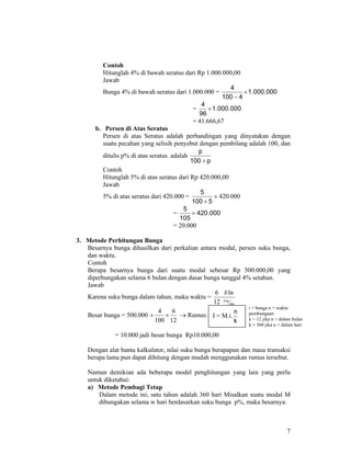 7
Contoh
Hitunglah 4% di bawah seratus dari Rp 1.000.000,00
Jawab
Bunga 4% di bawah seratus dari 1.000.000 = 000.000.1
4100
4
×
−
= 000.000.1
96
4
×
= 41.666,67
b. Persen di Atas Seratus
Persen di atas Seratus adalah perbandingan yang dinyatakan dengan
suatu pecahan yang selisih penyebut dengan pembilang adalah 100, dan
ditulis p% di atas seratus adalah
p100
p
+
Contoh
Hitunglah 5% di atas seratus dari Rp 420.000,00
Jawab
5% di atas seratus dari 420.000 =
5100
5
+
× 420.000
= 000.420
105
5
×
= 20.000
3. Metode Perhitungan Bunga
Besarnya bunga dihasilkan dari perkalian antara modal, persen suku bunga,
dan waktu.
Contoh
Berapa besarnya bunga dari suatu modal sebesar Rp 500.000,00 yang
diperbungakan selama 6 bulan dengan dasar bunga tunggal 4% setahun.
Jawab
Karena suku bunga dalam tahun, maka waktu =
thn
b
b
ln12
ln6
Besar bunga = 500.000
12
6
100
4
×× → Rumus:
= 10.000 jadi besar bunga Rp10.000,00
Dengan alat bantu kalkulator, nilai suku bunga berapapun dan masa transaksi
berapa lama pun dapat dihitung dengan mudah menggunakan rumus tersebut.
Namun demikian ada beberapa model penghitungan yang lain yang perlu
untuk diketahui:
a) Metode Pembagi Tetap
Dalam metode ini, satu tahun adalah 360 hari Misalkan suatu modal M
dibungakan selama w hari berdasarkan suku bunga p%, maka besarnya:
I = M.i.
k
n
i = bunga n = waktu
pembungaan
k = 12 jika n = dalam bulan
k = 360 jika n = dalam hari
 