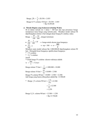 10
Bunga %2
1
= 055.2550.20
5
2
1
=×
Bunga 4,5 % selama 150 hari = 20.550 – 2.055
= Rp 18.495,00
c) Metode Bagian yang Seukuran terhadap Waktu
Di di dalam metode ini 1 tahun = 360 hari dan tiap persentase bunga
mempunyai masa bunga yang tertentu pula. Misalkan modal sebesar M
diperbungakan selama w hari dengan dasar bunga p% setahun, maka:
Bunga
360100
wpM
×= , dengan ketentuan:
• → bunga untuk ukuran masa bunganya
• → wp = 360 → w =
p
360
Misalkan suatu modal sebesar Rp 1.000.000,00 diperbungakan selama 90
hari. Hitunglah besar bunganya, apabila dasar bunganya:
* 5 % setahun
* 5 2
1
% setahun
Jawab
* Untuk bunga 5% setahun ukuran waktunya adalah
w hari72
5
360
==
Bunga selama 72 hari = 000.10000.000.1
100
1
=×
Bunga selama 18 hari = 500.2000.10
72
18
=×
Bunga 5% selama 90 hari = 10.000 + 2.500 = 12.500
Jadi bunga yang haarus dibayarkan adalah Rp 12.500,00
* Bunga hariselama 90%2
1
Bunga 5 2
1
% selama 90 hari = 12.500 + 1.250
= Rp 13.750,00
M
M
×=
100
1
100
1
360
=
wp
250.1
500.12
10
1
500.12
%5
%2
1
=
×=
×=
 
