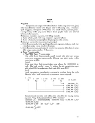 13
Bab IV
RENTE
Pengetian
Yang dimaksud dengan rente adalah barisan modal yang sama besar, yang
dibayarkan/diterima berturut-turut dengan antar waktu yang sama. Misalnya:
upah mingguan, pembayaran SPP bulanan, sewa rumah tahunan, dan sebagainya.
Masing-masing modal yang rutin dibayar dalam jangka waktu atau interval
tertentu disebut angsuran.
Berdasarkan banyaknya angsuran, rente dibagi menjadi:
a. Rente terbatas, yaitu rente yang banyaknya angsuran terbatas
b. Rente kekal, yaitu rente yang banyaknya angsuran tidak terbatas
Berdasarkan saat pembayaran, rente dibagi menjadi:
a. Rente Pranumerando, yaitu apabila pembayaran angsuran dilakukan pada tiap
permulaan jangka waktu, misalnya: 1 Januari.
b. Rente Postnumerando, yaitu apabila pembayaran angsuran dilakukan di setiap
akhir jangka waktu, misalnya 31 Desember.
A. Rente Pranumerando
1. Nilai Akhir Rente Pranumerando
Nilai Akhir Rente Pranumerando adalah jumlah nilai akhir dari semua
pembayaran angsuran pranumerando, dihitung pada akhir jangka waktu
pembayaran terakhir.
Contoh
Setiap awal tahun Rudi mengirimkan uang sebesar Rp 1.000.000,00 ke
bank. Jika bank memberi bunga 5% setahun dan dia mengirimkan uang
sejak tahun 1996, berapakah uang Rudi pada akhir tahun 2000?
Jawab
Untuk memudahkan memahaminya, guru perlu membuat sketsa dan perlu
diketahui bahwa bank konvesional menggunakan bunga majemuk.
1- 1-1996
1 jt
1- 1- 1997
1 jt
1- 1- 1998
1 jt
1- 1- 1999
1 jt
1-1- 2000
1 jt
31- Des 2000
1.000.000 (1,05)
1.000.000 (1,05)2
1.000.000 (1,05)3
1.000.000 (1,05)4
1.000.000 (1,05)5
Yang dimaksud nilai-nilai rente adalah nilai-nilai akhir dari masing-masing
angsuran. Uang Rudi pada akhir tahun 2000 berjumlah =
1.000.000(1,05) + 1.000.000 (1,05)2
+ 1.000.000 (1,05)3
+ 1.000.000 (1,05)4
+ 1.000.000 (1,05)5
.
= 1.000.000×(1,05 + 1,052
+ 1,053
+1,054
+ 1,055
)
= 1.000.000×∑=
5
1
)05,1(
k
k
 