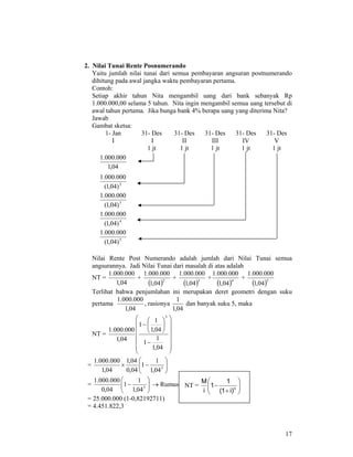 17
2. Nilai Tunai Rente Posnumerando
Yaitu jumlah nilai tunai dari semua pembayaran angsuran postnumerando
dihitung pada awal jangka waktu pembayaran pertama.
Contoh:
Setiap akhir tahun Nita mengambil uang dari bank sebanyak Rp
1.000.000,00 selama 5 tahun. Nita ingin mengambil semua uang tersebut di
awal tahun pertama. Jika bunga bank 4% berapa uang yang diterima Nita?
Jawab
Gambat sketsa:
1- Jan
I
31- Des
I
1 jt
31- Des
II
1 jt
31- Des
III
1 jt
31- Des
IV
1 jt
31- Des
V
1 jt
04,1
000.000.1
2
)04,1(
000.000.1
3
)04,1(
000.000.1
4
)04,1(
000.000.1
5
)04,1(
000.000.1
Nilai Rente Post Numerando adalah jumlah dari Nilai Tunai semua
angsurannya. Jadi Nilai Tunai dari masalah di atas adalah
NT =
04,1
000.000.1
+
( )2
04,1
000.000.1
+
( )3
04,1
000.000.1
+
( )4
04,1
000.000.1
+
( )5
04,1
000.000.1
Terlihat bahwa penjumlahan ini merupakan deret geometri dengan suku
pertama
04,1
000.000.1
, rasionya
04,1
1
dan banyak suku 5, maka
NT =
⎟
⎟
⎟
⎟
⎟
⎠
⎞
⎜
⎜
⎜
⎜
⎜
⎝
⎛
−
⎟
⎠
⎞
⎜
⎝
⎛
−
04,1
1
1
04,1
1
1
04,1
000.000.1
5
= ⎟⎟
⎠
⎞
⎜⎜
⎝
⎛
−× 5
04,1
1
1
04,0
04,1
04,1
000.000.1
= ⎟⎟
⎠
⎞
⎜⎜
⎝
⎛
− 5
04,1
1
1
04,0
000.000.1
→ Rumus:
= 25.000.000 (1-0,82192711)
= 4.451.822,3
NT = ⎟⎟
⎠
⎞
⎜⎜
⎝
⎛
+
− n
)i1(
1
1
i
M
 