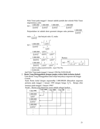 21
Nilai Tunai pada tanggal 1 Januari adalah jumlah dari seluruh Nilai Tunai
angsurannya, yaitu
NT =
( )3
035,1
000.000.1
+
( )4
035,1
000.000.1
+
( )5
035,1
000.000.1
+ ….. +
( )14
035,1
000.000.1
Penjumlahan ini adalah deret geometri dengan suku pertama
( )3
035,1
000.000.1
,
rasio
( )3
035,1
1
dan banyak suku 12, maka
NT =
( )3
035,1
000.000.1
×
035,1
1
1
035,1
1
1
12
−
⎟
⎠
⎞
⎜
⎝
⎛
−
=
( )3
035,1
000.000.1
× ⎟⎟
⎠
⎞
⎜⎜
⎝
⎛
− 12
035,1
1
1
035,0
035,1
=
( ) ⎟⎟
⎠
⎞
⎜⎜
⎝
⎛
−× 122
035,1
1
1
035,1
1
035,0
000.000.1
=
( ) ⎟⎟
⎠
⎞
⎜⎜
⎝
⎛
−× 142
035,1
1
035,1
1
035,0
000.000.1
→
= 28.571.428,6 (0,93351070 – 0,61778179)
= 9.020.826
Jadi Nilai Tunai pada tanggal 1 Januari 1996 Rp 9.020.826,00
2. Rente Yang Ditangguhkan dengan jangka waktu tidak terbatas (kekal)
Yaitu Rente Yang Ditangguhkan akan tetapi banyaknya angsuran tak hingga
Contoh
Suatu Rente kekal dengan angsuranRp 1.000.000,00 dibayarkan angsuran
pertama pada tanggal 1 Januari 1999 dengan bunga 3 2
1
%. Berapa nIlai
tunainya pada tanggal 1 Januari 1996?
Jawab : Skema yang dapat kita susun adalah sebagai berikut:
1 Jan 1996
1 Jan 1999
1 jt
1 Jan 2000
1 jt
1 Jan 100
1 jt
……
3
035,1
000.000.1
4
)035,1(
000.000.1
5
)035,1(
000.000.1
.
.
.
NT =
( ) ⎟
⎟
⎠
⎞
⎜
⎜
⎝
⎛
+
−
+ − nk
iii
M
1
1
)1(
1
1
Rumus:
 