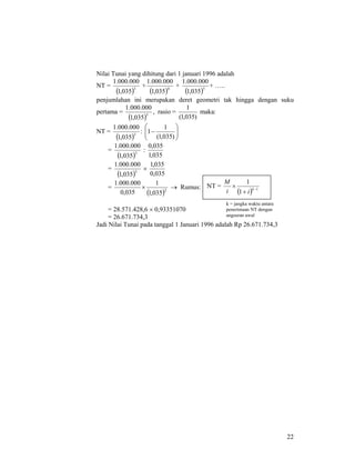 22
Nilai Tunai yang dihitung dari 1 januari 1996 adalah
NT =
( )3
035,1
000.000.1
+
( )4
035,1
000.000.1
+
( )5
035,1
000.000.1
+ …..
penjumlahan ini merupakan deret geometri tak hingga dengan suku
pertama =
( )3
035,1
000.000.1
, rasio =
)035,1(
1
maka:
NT =
( )3
035,1
000.000.1
: ⎟⎟
⎠
⎞
⎜⎜
⎝
⎛
−
)035,1(
1
1
=
( )3
035,1
000.000.1
:
035,1
035,0
=
( )3
035,1
000.000.1
×
035,0
035,1
=
( )2
035,1
1
035,0
000.000.1
× → Rumus:
= 28.571.428,6 × 0,93351070
= 26.671.734,3
Jadi Nilai Tunai pada tanggal 1 Januari 1996 adalah Rp 26.671.734,3
NT =
( ) 1
1
1
−
+
× k
ii
M
k = jangka waktu antara
penerimaan NT dengan
angsuran awal
 