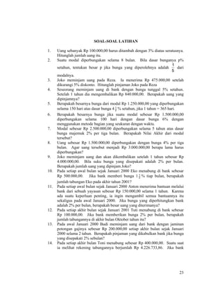 23
SOAL-SOAL LATIHAN
1. Uang sebanyak Rp 100.000,00 harus ditambah dengan 3% diatas seratusnya.
Hitunglah jumlah uang itu.
2. Suatu modal diperbungakan selama 8 bulan. Bila dasar bunganya p%
setahun, tentukan besar p jika bunga yang diperolehnya adalah
5
1
dari
modalnya.
3. Joko meminjam uang pada Reza. Ia menerima Rp 475.000,00 setelah
dikurangi 5% diskonto. Hitunglah pinjaman Joko pada Reza
4. Seseorang meminjam uang di bank dengan bunga tunggal 5% setahun.
Setelah 1 tahun dia mengembalikan Rp 840.000,00. Berapakah uang yang
dipinjamnya?
5. Berapakah besarnya bunga dari modal Rp 1.250.000,00 yang diperbungakan
selama 150 hari atas dasar bunga 4 2
1
% setahun, jika 1 tahun = 365 hari.
6. Berapakah besarnya bunga jika suatu modal sebesar Rp 1.500.000,00
diperbungakan selama 100 hari dengan dasar bunga 6% dengan
menggunakan metode bagian yang seukuran dengan waktu.
7. Modal sebesar Rp 2.500.000,00 diperbungakan selama 5 tahun atas dasar
bunga majemuk 2% per tiga bulan. Berapakah Nilai Akhir dari modal
tersebut?
8. Uang sebesar Rp 1.500.000,00 diperbungakan dengan bunga 4% per tiga
bulan. Agar uang tersebut menjadi Rp 3.000.000,00 berapa lama harus
diperbungakan?
9. Joko meminjam uang dan akan dikembalikan setelah 1 tahun sebesar Rp
4.000.000,00. Bila suku bunga yang disepakati adalah 2% per bulan.
Berapakah jumlah uang yang dipinjam Joko?
10. Pada setiap awal bulan sejak Januari 2000 Eko menabung di bank sebesar
Rp 500.000,00. Jika bank memberi bunga 1 2
1
% tiap bulan, berapakah
jumlah tabungan Eko pada akhir tahun 2001?
11. Pada setiap awal bulan sejak Januari 2000 Anton menerima bantuan melalui
bank dari sebuah yayasan sebesar Rp 150.000,00 selama 1 tahun. Karena
ada suatu keperluan penting, ia ingin mengambil semua bantuannya itu
sekaligus pada awal Januari 2000. Jika bunga yang diperhitungkan bank
adalah 2% per bulan, berapakah besar uang yang diterimanya?
12. Pada setiap akhir bulan sejak Januari 2001 Tuti menabung di bank sebesar
Rp 100.000,00. Jika bank memberikan bunga 2% per bulan, berapakah
jumlah tabungannya di akhir bulan Oktober tahun itu?
13. Pada awal Januari 2000 Budi meminjam uang dari bank dengan jaminan
potongan gajinya sebesar Rp 200.000,00 setiap akhir bulan sejak Januari
2000 selama 2 tahun. Berapakah pinjaman yang dikabulkan bank jika bunga
yang disepakati 2% sebulan?
14. Pada setiap akhir bulan Toni menabung sebesar Rp 400.000,00. Suatu saat
ia melihat rekening tabungannya berjumlah Rp 4.226.733,86. Jika bank
 