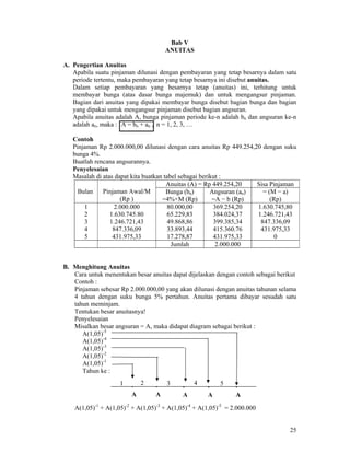 25
Bab V
ANUITAS
A. Pengertian Anuitas
Apabila suatu pinjaman dilunasi dengan pembayaran yang tetap besarnya dalam satu
periode tertentu, maka pembayaran yang tetap besarnya ini disebut anuitas.
Dalam setiap pembayaran yang besarnya tetap (anuitas) ini, terhitung untuk
membayar bunga (atas dasar bunga majemuk) dan untuk mengangsur pinjaman.
Bagian dari anuitas yang dipakai membayar bunga disebut bagian bunga dan bagian
yang dipakai untuk mengangsur pinjaman disebut bagian angsuran.
Apabila anuitas adalah A, bunga pinjaman periode ke-n adalah bn dan angsuran ke-n
adalah an, maka : A = bn + an , n = 1, 2, 3, …
Contoh
Pinjaman Rp 2.000.000,00 dilunasi dengan cara anuitas Rp 449.254,20 dengan suku
bunga 4%.
Buatlah rencana angsurannya.
Penyelesaian
Masalah di atas dapat kita buatkan tabel sebagai berikut :
Anuitas (A) = Rp 449.254,20 Sisa Pinjaman
Bulan Pinjaman Awal/M
(Rp )
Bunga (bn)
=4%×M (Rp)
Angsuran (an)
=A − b (Rp)
= (M − a)
(Rp)
1
2
3
4
5
2.000.000
1.630.745.80
1.246.721,43
847.336,09
431.975,33
80.000,00
65.229,83
49.868,86
33.893,44
17.278,87
369.254,20
384.024,37
399.385,34
415.360.76
431.975,33
1.630.745,80
1.246.721,43
847.336,09
431.975,33
0
Jumlah 2.000.000
B. Menghitung Anuitas
Cara untuk menentukan besar anuitas dapat dijelaskan dengan contoh sebagai berikut
Contoh :
Pinjaman sebesar Rp 2.000.000,00 yang akan dilunasi dengan anuitas tahunan selama
4 tahun dengan suku bunga 5% pertahun. Anuitas pertama dibayar sesudah satu
tahun meminjam.
Tentukan besar anuitasnya!
Penyelesaian
Misalkan besar angsuran = A, maka didapat diagram sebagai berikut :
A(1,05)-5
A(1,05)-4
A(1,05)-3
A(1,05)-2
A(1,05)-1
Tahun ke :
A(1,05)-1
+ A(1,05)-2
+ A(1,05)-3
+ A(1,05)-4
+ A(1,05)-5
= 2.000.000
·
A
·
A
·
A
·
A
·
A
1 2 3 4 5
 