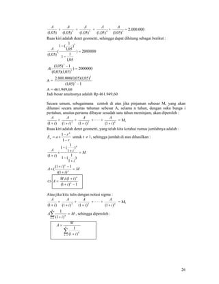 26
)05,1(
A
+ 2
)05,1(
A
+ 3
)05,1(
A
+ 4
)05,1(
A
+ 5
)05,1(
A
= 2.000.000
Ruas kiri adalah deret geometri, sehingga dapat dihitung sebagai berikut :
2000000)
05,1
1
1
)
05,1
1
(1
(
)05,1(
5
=
−
−
A
2000000)
)05,1)(05,0(
1)05,1(
( 5
5
=
−
A
A =
1)05,1(
)05,1)(05,0(000.000.2
5
5
−
A = 461.949,60
Jadi besar anuitasnya adalah Rp 461.949,60
Secara umum, sebagaimana contoh di atas jika pinjaman sebesar M, yang akan
dilunasi secara anuitas tahunan sebesar A, selama n tahun, dengan suku bunga i
pertahun, anuitas pertama dibayar sesudah satu tahun meminjam, akan diperoleh :
)1( i
A
+
+ 2
)1( i
A
+
+ 3
)1( i
A
+
+ · · · + n
i
A
)1( +
= M,
Ruas kiri adalah deret geometri, yang telah kita ketahui rumus jumlahnya adalah :
r
r
aS
n
n
−
−
×=
1
1
untuk r ≠ 1, sehingga jumlah di atas dihasilkan :
M
i
i
i
A
n
=
+
−
+
−
×
+
)
1
1
(1
)
1
1
(1
)1(
M
ii
i
A n
n
=
+
−+
×
)1(
1)1(
(
1)1(
)1.(.
−+
+
=⇔ n
n
i
iiM
A
Atau jika kita tulis dengan notasi sigma :
)1( i
A
+
+ 2
)1( i
A
+
+ 3
)1( i
A
+
+ · · · + n
i
A
)1( +
= M,
M
i
A
n
k
k
=
+
∑=1 )1(
1
, sehingga diperoleh :
∑= +
= n
k
k
i
M
A
1 )1(
1
 