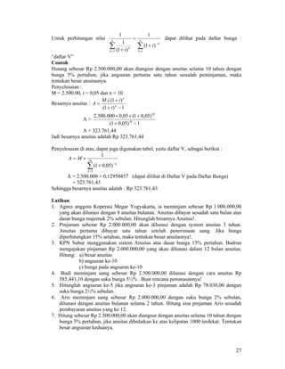 27
Untuk perhitungan nilai
∑∑ =
−
=
+
=
+
n
k
k
n
k
k
i
i 11
)1(
1
)1(
1
1
dapat dilihat pada daftar bunga :
“daftar V”
Contoh
Hutang sebesar Rp 2.500.000,00 akan diangsur dengan anuitas selama 10 tahun dengan
bunga 5% pertahun, jika angsuran pertama satu tahun sesudah peminjaman, maka
tentukan besar anuitasnya.
Penyelesaian :
M = 2.500.00, i = 0,05 dan n = 10
Besarnya anuitas :
1)1(
)1.(.
−+
+
= n
n
i
iiM
A
A =
1)05,01(
)05,01(05,0000.500.2
10
10
−+
+××
A = 323.761,44
Jadi besarnya anuitas adalah Rp 323.761,44
Penyelesaian di atas, dapat juga digunakan tabel, yaitu daftar V, sebagai berikut :
∑=
−
+
×= 10
1
)05,01(
1
k
k
MA
A = 2.500.000 × 0,12950457 (dapat dilihat di Daftar V pada Daftar Bunga)
= 323.761,43
Sehingga besarnya anuitas adalah : Rp 323.761,43
Latihan
1. Agnes anggota Koperasi Megar Yogyakarta, ia meminjam sebesar Rp 1.000.000,00
yang akan dilunasi dengan 8 anuitas bulanan. Anuitas dibayar sesudah satu bulan atas
dasar bunga majemuk 2% sebulan. Hitunglah besarnya Anuitas!.
2. Pinjaman sebesar Rp 2.000.000,00 akan dilunasi dengan system anuitas 3 tahun.
Anuitas pertama dibayar satu tahun setelah penerimaan uang. Jika bunga
diperhitungkan 15% setahun, maka tentukan besar anuitasnya!.
3. KPN Subur menggunakan sistem Anuitas atas dasar bunga 15% pertahun. Badrun
mengajukan pinjaman Rp 2.000.000,00 yang akan dilunasi dalam 12 bulan anuitas.
Hitung: a) besar anuitas
b) angsuran ke-10
c) bunga pada angsuran ke-10
4. Budi meminjam uang sebesar Rp 2.500.000,00 dilunasi dengan cara anuitas Rp
585,441,10 dengan suku bunga 5½% . Buat rencana penunasannya!
5. Hitunglah angsuran ke-5 jika angsuran ke-3 pinjaman adalah Rp 78.030,00 dengan
suku bunga 2½% sebulan.
6. Aris meminjam uang sebesar Rp 2.000.000,00 dengan suku bunga 2% sebulan,
dilunasi dengan anuitas bulanan selama 2 tahun. Hitung sisa pinjaman Aris sesudah
pembayaran anuitas yang ke 12.
7. Hitung sebesar Rp 2.500.000,00 akan diangsur dengan anuitas selama 10 tahun dengan
bunga 5% pertahun, jika anuitas dibulatkan ke atas kelipatan 1000 terdekat. Tentukan
besar angsuran keduanya.
 