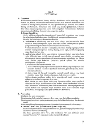 29
Bab V
PENYUSUTAN
A. Pengertian
Bila seseorang membeli suatu barang, misalnya kendaraan, mesin photocopy, mesin
stensil, TV, kulkas, sesudah satu tahun maka nilainya akan menurun. Penurunan nilai
disebabkan barang-barang tersebut aus, daya produktifitasnya menurun atau bahkan
barang tersebut rusak. Penurunan nilai inilah yang disebut penyusutan. Sebelum
kita bahas mengenai penyusutan, siswa perlu diingatkan pemahamannya berkaitan
pengertian dalam bidang ekonomi yaitu pengertian aktiva.
1. Pengertian aktiva.
Aktiva adalah segala sumber daya ekonomi, barang fisik perusahaan yang berupa
harta benda dan hak hukum yang dimiliki untuk memperoleh keuntungan.
Ditinjau dari manfaatnya, aktiva dibedakan atas :
a. Aktiva lancar adalah uang tunai atau aktiva lainnya yang secara cepat dapat
dicairkan menjadi uang tunai, dijual atau dipakai habis selama periode operasi
yang normal dari perusahaan itu (misalnya dalam satu tahun)
Contoh aktiva lancar, misalnya : uang kas, persediaan barang dagangan, bahan
mentah, barang dalam proses, piutang dagang, wesel tagih, surat berharga yang
dapat dijual dan lain-lain.
b. Aktiva tetap adalah aktiva yang sifatnya permanent (tetap) atau tahan lama
yaitu lebih dari satu periode operasi normal, yang dimiliki perusahaan dan
dipergunakan dalam operasi-operasi penyelenggaraan perusahaan itu. Aktiva
tetap disebut juga kekayaan (property), pabrik (plant), dan alat-alat
perlengkapan (equipment).
Kita kenal dua macam aktiva tetap, yaitu :
1) Aktiva tetap berujud (tangible material) adalah aktiva yang mempunyai nilai
fisik atau material. Misalnya : perabotan (furniture), perkakas (tools), mesin-
mesin (machinery).
2) Aktiva tetap tak berujud (intangible material) adalah aktiva yang tidak
memiliki wujud fisik. Misalnya hak paten , hak cipta (copy right).
Seiring dengan perjalanan waktu, aktiva tetap (kecuali tanah ) selama masa
pakainya mengalami penurunan daya guna.
Oleh karena itu maka aktiva tetap yang digunakan dalam proses produksi
sebagian dari biaya perolehannya secara berkala harus dialokasikan terhadap
biaya perusahaan selama masa pakai dari aktiva tersebut. Proses pengalokasian
secara berkala dari sebagian biaya perolehan suatu aktiva terhadap biaya
perusahaan inilah yang disebut penyusutan atau depresiasi
B. Penyusutan
Kita kenal dua jenis penyusutan :
1) penyusutan fisik, yaitu berkurangnya daya guna yang disebabkan pemakaian
2) penysutan fungsional, yaitu penyusutan yang disebabkan kelemahan dan ketuaan
model
Untuk menghitung besarnya penyusutan digunakan beberapa metode, di antaranya :
1. Metode Garis Lurus (Persentase tetap dari harga beli)
Pada dasarnya metode ini menggunakan rata-rata, yaitu besarnya penysutan dibagi
secara rata menurut umur barang.
Jika biaya perolehan aktiva “A”, nilai residu/sisa “S”, dan perkiraan umur
manfaat/ekonomis “n”, maka penyusutan tiap periode adalah :
 